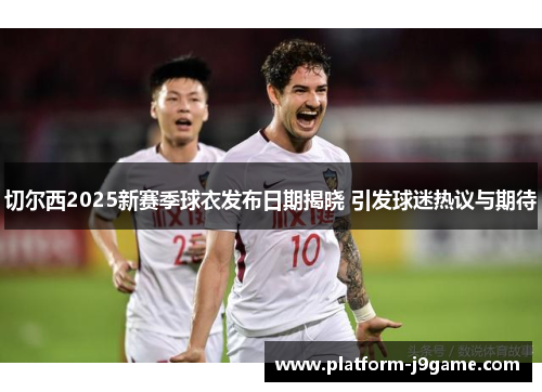 切尔西2025新赛季球衣发布日期揭晓 引发球迷热议与期待