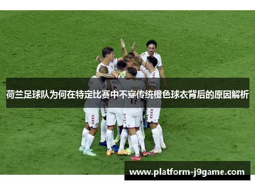 荷兰足球队为何在特定比赛中不穿传统橙色球衣背后的原因解析