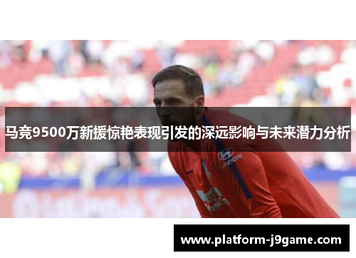 马竞9500万新援惊艳表现引发的深远影响与未来潜力分析
