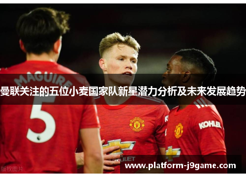 曼联关注的五位小麦国家队新星潜力分析及未来发展趋势