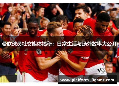 曼联球员社交媒体揭秘：日常生活与场外故事大公开