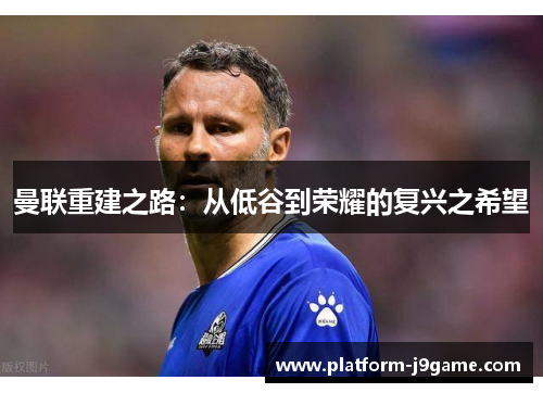 曼联重建之路:从低谷到荣耀的复兴之希望 曼联重建之路:从低谷到荣耀的复兴之希望