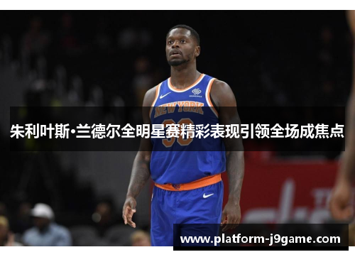 朱利叶斯·兰德尔全明星赛精彩表现引领全场成焦点