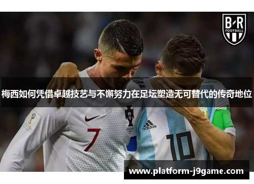 梅西如何凭借卓越技艺与不懈努力在足坛塑造无可替代的传奇地位