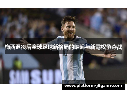 梅西退役后全球足球新格局的崛起与新霸权争夺战