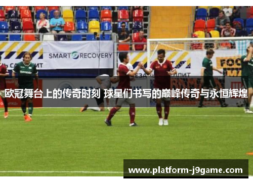 欧冠舞台上的传奇时刻 球星们书写的巅峰传奇与永恒辉煌